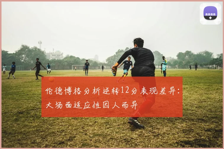 伦德博格分析逆转12分表现差异：大场面适应性因人而异