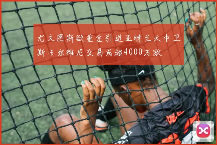 尤文图斯欲重金引进亚特兰大中卫斯卡尔维尼交易或超4000万欧