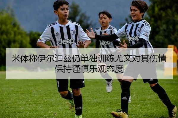 米体称伊尔迪兹仍单独训练尤文对其伤情保持谨慎乐观态度